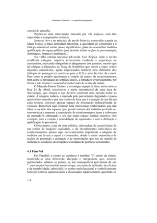 Urbanismo Comercial — a experiência portuguesa
exterior do concelho.
Propõe-se uma intervenção marcada por três espaços, com três
trajectórias e composições distintas.
Junto ao Ave e no principal do tecido histórico construído a partir da
Idade Média, a fraca densidade retalhista, a qualidade do construído e o
tráfego automóvel muito pouco significativo, parecem aconselhar medidas
qualificação do espaço público (que deverão incluir acções de pavimentação,
iluminação, limpeza e sinalização).
Na velha estrada nacional (Avenida José Régio), onde o tecido
retalhista estagna, importa acrescentar conforto e segurança ao
consumidor, parecendo obrigatório o alargamento dos passeios, mesmo que
tal obrigue a alterações da Praça da República que levem a repor velhos
trajectos automóveis, agora objectivados também pelo dificultar dos
tráfegos de passagem (a canalizar para o IC1) e pelo facilitar da estada.
Para tanto se propõe igualmente a criação de espaço de estacionamento,
bem como a introdução de sentidos únicos, a introduzir criteriosamente, por
forma a não afastar o consumidor motorizado do centro da cidade.
O Mercado Duarte Pacheco e o contíguo espaço de feira, assim como a
Rua 25 de Abril, constituem a parte setentrional de uma área de
intervenção, que integra o que deveria constituir uma entrada nobre na
cidade. A imagem, todavia, é marcada pelo parcialmente degradado e pouco
aproveitado mercado e por um recinto de feira que à excepção de um dia em
cada semana constitui apenas espaço de arrumação indisciplinada de
veículos. Importará aqui orientar uma intervenção reabilitadora que não
altere a vocação dos espaços (que grande maioria dos cidadãos pretende ver
conservada) e aumente a capacidade de estacionamento (com a cobertura
do mercado?), reforçando o seu uso como espaço público colectivo (por
exemplo, com a criação e remodelação de esplanadas e com a definição e
qualificação de percursos).
Globalmente, a par da obra pública, reforçadora da atractividade de
um tecido de inegável qualidade, e de investimentos individuais no
estabelecimento, parece aqui particularmente importante a adopção de
medidas que levem a captar o consumidor, donde a maior importância de
acções de promoção e animação e de intervenções que vão no sentido de
melhorar as condições de recepção e circulação do potencial consumidor.
4.3 Penafiel
Em Penafiel, o centro de comércio é também "o" centro da cidade,
mantendo-se uma dimensão alargada e integradora que, noutros
aglomerados urbanos se perdeu já, em consequência porventura de um
"...movimento funcionalista moderno que, em nome da utilidade, da eficácia
e da rentabilidade, substitui[u] o centro multifuncional e simbolicamente
forte por centros especializados e dissociados espacialmente, querendo-se
118
 