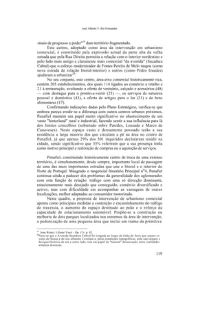 José Alberto V. Rio Fernandes
sinais de progresso e poder"19
dum território fragmentado.
Este centro, adoptado como área da intervenção em urbanismo
comercial, é constituído pela expressão actual da parte alta da velha
estrada que pela Rua Direita permitia a relação com o interior nordestino e
pelo lado mais antigo e claramente mais comercial "da avenida" (Sacadura
Cabral) que o esforço modernizador de Fontes Pereira de Melo rasgou (como
nova estrada de relação litoral-interior) e outros (como Pedro Guedes)
ajudaram a urbanizar20
.
No seu conjunto, este centro, área-eixo comercial historicamente rica,
contém 205 estabelecimentos, dos quais 114 ligados ao comércio a retalho e
21 à restauração, avultando a oferta de vestuário, calçado e acessórios (48)
— com destaque para o pronto-a-vestir (25) —, os serviços de natureza
pessoal e doméstica (43), a oferta de artigos para o lar (21) e de bens
alimentares (17).
Confirmando indicações dadas pelo Plano Estratégico, verifica-se que
embora pareça erodir-se a diferença com outros centros urbanos próximos,
Penafiel mantém um papel muito significativo no abastecimento de um
vasto "hinterland" rural e industrial, fazendo sentir a sua influência para lá
dos limites concelhios (sobretudo sobre Paredes, Lousada e Marco de
Canaveses). Neste espaço vasto e densamente povoado terão a sua
residência a larga maioria dos que circulam a pé na área no centro de
Penafiel, já que apenas 29% dos 501 inquiridos declararam residir na
cidade, sendo significativo que 33% referiram que a sua presença tinha
como motivo principal a realização de compras ou a aquisição de serviços.
Penafiel, constituindo historicamente centro de troca de uma extenso
território, é simultanemente, desde sempre, importante local de passagem
de uma das mais importantes estradas que une o litoral e o interior do
Norte de Portugal. Maugrado o tangencial Itinerário Principal nQ
4, Penafiel
continua ainda a padecer dos problemas da generalidade dos aglomerados
com esta função de relação: tráfego com uma só direcção dominante,
estacionamento mais desejado que conseguido, comércio diversificado e
activo, mas com dificuldade em acompanhar as vantagens de outras
localizações, melhor adaptadas ao consumidor motorizado.
Neste quadro, a proposta de intervenção de urbanismo comercial
aponta como principais medidas a contenção e encaminhamento do tráfego
de travessia, o aumento do espaço destinado ao peão e o reforço da
capacidade de estacionamento automóvel. Propõe-se a construção ou
melhoria de dois parques localizados nos extremos da área de intervenção,
a pedonização de uma pequena área que inclui um tramo da primitiva
19
Jean Rémy; Liliane Voyé - Op. Cit, p. 82.
20
Note-se que a Avenida Sacadura Cabral foi rasgada ao longo da linha de festo que separa os
vales do Sousa e do seu afluente Cavalum er pelas condições topográficas, pela sua largura e
desigual história de um e outro lado, tem um papel de "natural" demarcação entre realidades
urbanas distintas.
119
 