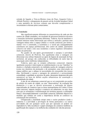 Urbanismo Comercial — a experiência portuguesa
estrada de ligação a Trás-os-Montes (ruas do Paço, Joaquim Cotta e
Alfredo Pereira), o alargamento do passeio sul da Avenida Sacadura Cabral
e uma panóplia de serviços comuns que deverão complementar o
investimento a efectuar pelos comerciantes.
5. Conclusão
São significativamente diferentes as características de cada um dos
centros de cidade estudados, em resultado de percursos históricos diversos
e inserções territoriais igualmente diferentes. Todavia, fica de manifesto o
comum interesse numa intervenção que reforce a atracção e permita uma
vantagem mútua entre o espaço urbano e o tecido comercial, por forma a
manter vivo o construído, o económico e o social que conjugadamente
constituem um espaço polifuncional, dito centro da cidade, património
colectivo de todos e dos seus residentes e outros regulares utilizadores
muito em particular.
No quadro de um apoio governamental e europeu à actividade
comercial, através do ProCom, fica igualmente clara a vantagem em
direccionar esse esforço financeiro ao apoio de lógicas de associação de base
territorial, até porque são conhecidas as dificuldades de outro tipo de
associação entre retalhistas independentes.
Todavia, para que se cumpra urbanismo comercial, importa
igualmente associar à intervenção no estabelecimento e no seu "interface" (a
montra e a fachada comercial) e às múltiplas acções de vantagem colectiva
(como nos domínios da promoção e da animação), uma intervenção no
espaço público que o adeque às necessidades do consumidor dos nossos
dias, facilitando o acesso e paragem do automóvel e acrescentando
comodidade e qualidade ao percurso do peão, duramente despromovido pelo
automóvel na hora de definir acções urbanísticas de construção e
remodelação da cidade.
A par de um urbanismo comercial que se vai construindo em acções
de reforço de centro de cidade, ou com "observatórios" de avaliação das
dinâmicas e a que se deverá acrescentar a realização de planos
especializados de comércio (que as áreas metropolitanas de Lisboa e Porto
tanto carecem), importa integrar o comércio em urbanismo, ou seja, fazer
com que as orientações à transformação do território passem a contemplar
franca e descomplexadamente a actividade comercial, definindo objectivos e
medidas que tenham em conta a importância devida ao comércio na
estruturação dos territórios.
Ultrapassada a dualidade míope entre o sector produtivo (onde a
indústria é a actividade a privilegiar de forma particular) e as outras
actividades (de um qualquer sector que por oposição só poderá ser
improdutivo!), falta reconhecer o papel estratégico do comércio retalhista na
qualificação dos espaços e na melhoria das condições de vida das pessoas.
120
 