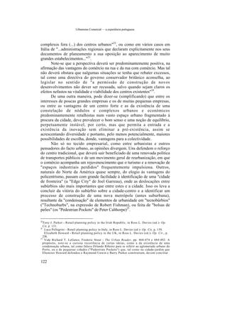 Urbanismo Comercial — a experiência portuguesa
complexos fora (...) dos centros urbanos"22
, ou como em vários casos em
Itália de "...administrações regionais que declaram explicitamente nos seus
documentos de planeamento a sua oposição ao aparecimento de muito
grandes estabelecimentos..."23
.
Note-se que a perspectiva deverá ser predominantemente positiva, na
afirmação das vantagens do comércio na rua e da rua com comércio. Mas tal
não deverá obstara que nalgumas situações se tenha que rebater excessos,
tal como uma directiva do governo conservador britânico aconselha, ao
legislar no sentido de "a permissão de construção de novos
desenvolvimentos não dever ser recusada, salvo quando sejam claros os
efeitos nefastos na vitalidade e viabilidade dos centros existentes"24
.
De uma outra maneira, pode dizer-se (simplificando) que entre os
interesses de poucas grandes empresas e os de muitas pequenas empresas,
ou entre as vantagens de um centro forte e as da existência de uma
constelação de nódulos e complexos urbanos e económicos
predominantemente retalhistas num vasto espaço urbano fragmentado à
procura da cidade, deve prevalecer o bom senso e uma noção de equilíbrio,
perpetuamente instável, por certo, mas que permita a entrada e a
existência da inovação sem eliminar a pré-existência, assim se
acrescentando diversidade e portanto, pelo menos potencialmente, maiores
possibilidades de escolha, donde, vantagens para a colectividade.
Não só no tecido empresarial, como entre urbanistas e outros
pensadores do facto urbano, as opiniões divergem. Uns defendem o reforço
do centro tradicional, que deverá sair beneficiado de uma renovada política
de transportes públicos e de um movimento geral de reurbanização, em que
o comércio acompanha um rejuvenescimento que o turismo e a renovação de
"espaços industriais perdidos" frequentemente impulsiona. Outros,
naturais do Norte da América quase sempre, do elogio às vantagens do
policentrismo, passam com grande facilidade à identificação de uma "cidade
de fronteira" (a "Edge City" de Joel Garreau), onde as deslocações entre
subúrbios são mais importantes que entre estes e a cidade. Isso os leva a
concluir da vitória do subúrbio sobre a cidade-centro e a identificar um
processo de construção de uma nova metrópole (antes suburbana),
resultante da "condensação" de elementos de urbanidade em "tecnobúrbios"
("Technoburbs", na expressão de Robert Fishman), ou feita de "bolsas de
peões" (os "Pedestrian Pockets" de Peter Calthorpe)25
.
22
Tony J. Parker - Retail planning policy in the Irish Republic, in Ross L. Davies (ed.)- Op.
Cit, p. 131.
23
Luca Pellegrini - Retail planning policy in Italy, in Ross L. Davies (ed.)- Op. Cit, p. 158.
Elizabeth Howard - Retail planning policy in the UK, in Ross L. Davies (ed.)- Op. Cit.y p.
238.
25
Vide Richard T. LeGates; Frederic Stout - The Urban Reader, pp. 468-474 e 484-492. A
propósito, note-se a curiosa recorrência de certas ideias, como a da existência de uma
condensação urbana, tal como falava Orlando Ribeiro para se referir ao aglomerado urbano do
Porto, ou a de pequenas cidades ("Pedestrian Pockets") que, tal como na cidade-jardim que
Ebenezer Howard defendeu e Raymond Unwin e Barry Parker construíram, devem conciliar
122
 
