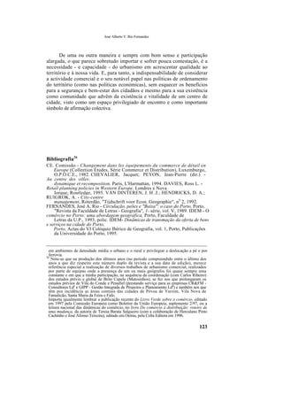 José Alberto V. Rio Fernandes
De uma ou outra maneira e sempre com bom senso e participação
alargada, o que parece sobretudo importar e sofrer pouca contestação, é a
necessidade - e capacidade - do urbanismo em acrescentar qualidade ao
território e à nossa vida. E, para tanto, a indispensabilidade de considerar
a actividade comercial e o seu notável papel nas políticas de ordenamento
do território (como nas políticas económicas), sem esquecer os benefícios
para a segurança e bem-estar dos cidadãos e mesmo para a sua existência
como comunidade que advêm da existência e vitalidade de um centro de
cidade, visto como um espaço privilegiado de encontro e como importante
símbolo de afirmação colectiva.
Bibliografia26
CE. Comissão - Changement dans les équipements du commerce de détail en
Europe (Colleetion Études, Série Commerce et Distribution), Luxemburgo,
O.P.O.C.E., 1982. CHEVALIER, Jacquet; PEYON, Jean-Pierre (dir.) -
Au centre des villes:
dynamique et recomposition, Paris, L'Harmattan, 1994. DAVIES, Ross L. -
Retail planning policies in Western Europe, Londres e Nova
Iorque, Routledge, 1995. VAN DINTEREN, J. H .J.; HENDRICKS, D. A.;
RUIGROK, A. - City-centre
management, Roterdão, "Tijdschrift voor Econ. Geographie", n9
2, 1992.
FERNANDES, José A. Rio - Circulação, peões e "Baixa": o caso do Porto, Porto,
"Revista da Faculdade de Letras - Geografia", 1- série, vol. V, 1989. IDEM - O
comércio no Porto: uma abordagem geográfica, Porto, Faculdade de
Letras da U.P., 1993, polic. IDEM- Dinâmicas de transmação da oferta de bens
e serviços na cidade do Porto,
Porto, Actas do VI Colóquio Ibérico de Geografia, vol. 1, Porto, Publicações
da Universidade do Porto, 1995.
em ambientes de densidade média o urbano e o rural e privilegiar a deslocação a pé e por
ferrovia.
26
Note-se que na produção dos últimos anos (no período compreendido entre o último dos
anos a que diz respeito este número duplo da revista e a sua data de edição), merece
referência especial a realização de diversos trabalhos de urbanismo comercial, realizados
por parte de equipas onde a presença de um ou mais geógrafos foi quase sempre uma
constante e em que a minha participação, na sequência da coordenação (com Carlos Ribeiro)
dos estudos prévio e global de Brito Capelo (Matosinhos), se fez nos que prolongaram os
estudos prévios de Vila do Conde e Penafiel (prestando serviço para as empresas CR&FM -
Consultores Lds
e GIPP - Gestão Integrada de Projectos e Planeamento Ldã
) e também nos que
têm por incidência as áreas centrais das cidades de Póvoa de Varzim, Vila Nova de
Famalicão, Santa Maria da Feira e Fafe;
Importa igualmente lembrar a publicação recente do Livro Verde sobre o comércio, editado
em 1997 pela Comissão Europeia como Boletim da União Europeia, suplemento 2/97, ou a
leitura nacional das dinâmicas do comércio, no livro Do comércio à distribuição: roteiro de
uma mudança, da autoria de Teresa Barata Salgueiro (com a colaboração de Herculano Pinto
Cachinho e José Afonso Teixeira), editado em Oeiras, pela Celta Editora em 1996.
123
 