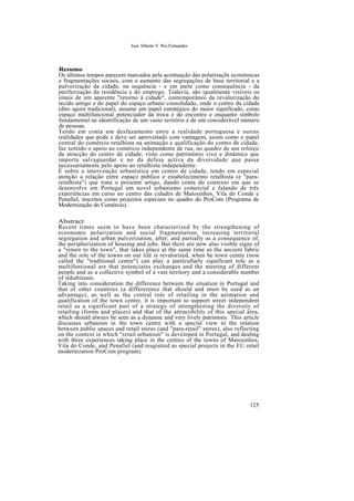 José Alberto V. Rio Fernandes
Resumo
Os últimos tempos parecem marcados pela acentuação das polarizaçõs económicas
e fragmentações sociais, com o aumento das segregações de base territorial e a
pulverização da cidade, na sequência - e em parte como consequência - da
periferização da residência e do emprego. Todavia, são igualmente visíveis os
sinais de um aparente "retorno à cidade", contemporâneo da revalorização do
tecido antigo e do papel do espaço urbano consolidado, onde o centro da cidade
(dito agora tradicional), assume um papel estratégico do maior significado, como
espaço multifuncional potenciador da troca e do encontro e enquanto símbolo
fundamental ne identificação de um vasto teritório e de um considerável número
de pessoas.
Tendo em conta um desfazamento entre a realidade portuguesa e outras
realidades que pode e deve ser aproveitado com vantagem, assim como o papel
central do comércio retalhista na animação e qualificação do centro de cidade,
faz sentido o apoio ao comércio independente de rua, no quadro de um reforço
da atracção do centro de cidade, visto como património vivo e dinâmico que
importa salvaguardar e no da defesa activa da diversidade que passa
necessariamente pelo apoio ao retalhista independente.
É sobre a intervenção urbanística em centro de cidade, tendo em especial
atenção a relação entre espaço público e estabelecimento retalhista (e "para-
retalhista") que trata o presente artigo, dando conta do contexto em que se
desenvolve em Portugal um novel urbanismo comercial e falando de três
experiências em curso no centro das cidades de Matosinhos, Vila do Conde e
Penafiel, inscritos como projectos especiais no quadro do ProCom (Programa de
Modernização do Comércio).
Abstract
Recent times seem to have been characterized by the strengthening of
eceonomic polarization and social fragmentation, increasing territorial
segregation and urban pulverization, after, and partially as a consequence of,
the peripherization of housing and jobs. But there are now also visible signs of
a "return to the town", that takes place at the same time as the ancient fabric
and the role of the towns on our life is revalorized, when he town centre (now
called the "traditional centre") can play a particullarly significant role as a
multifuntional are that potenciates exchanges and the meeting of different
people and as a collective symbol of a vast territory and a considerable number
of inhabitants.
Taking into consideration the difference between the situation in Portugal and
that of other countries (a differerence that should and must be used as an
advantage), as well as the central role of retailing in the animation and
qualification of the town centre, it is important to support street independent
retail as a significant part of a strategy of strengthening the diversity of
retailing (forms and places) and that of the attractibility of this special área,
which should always be seen as a dynamic and very lively patrimony. This article
discusses urbanism in the town centre with a special view to the relation
between public spaces and retail stores (and "para-retail" stores), also reflecting
on the context in which "retail urbanism" is developed in Portugal, and dealing
with three experiences taking place in the centres of the towns of Matosinhos,
Vila do Conde, and Penafiel (and resgistred as special projects in the EU retail
modernization ProCom program).
125
 