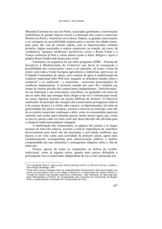 José Alberto V. Rio Fernandes
Marechal Carmona no caso do Porto), associadas geralmente a intervenções
imobiliárias de grande impacte (como a construção dos centros comerciais
Brasília no Porto e Amoreiras em Lisboa). Depois, as grandes intervenções
e as vantagens na acessibilidade migram para o exterior da cidade-centro,
para junto das vias de relação rápida, com os hipermercados isolados
primeiro, depois associados a centros comerciais, na criação, em curso, de
verdadeiros "parques retalhistas" periféricos, como o Reino Unido e a
França conhecem já bem e vários países (como a Itália, Bélgica e agora o
próprio Reino Unido) tudo fazem para evitar5
.
Entretanto, na sequência de um outro programa (SIMC - Sistema de
Incentivos à Modernização do Comércio) que havia já consagrado a
possibilidade dos comerciantes virem a ser apoiados, tal como o eram há
muito e por toda a União Europeia agricultores e industriais, aprova-se, no
II Quadro Comunitário de Apoio, novo sistema de apoio à modernização do
comércio tradicional (dito ProCom), enquanto se difundem estudos sobre o
comércio6
e se conhecem - e expressam - crescentes preocupações do
retalhista independente. A primeira metade dos anos 90 é também um
tempo de intensa pressão dos comerciantes independentes, "entricheirados"
na sua federação e nas associações concelhias, ou agrupados em torno de
um ou outro líder que consegue fazer chegar a sua voz à comunicação social,
ou reunir algumas dezenas em acções públicas de protesto. O objectivo
catalizador do principal das energias dos comerciantes portugueses todavia
é de escasso alcance e a vitória sabe a pouco: os hipermercados, tal como na
generalidade dos países europeus, passam a encerrar ao domingo, mas não
só os centros comerciais continuam a abrir, como os consumidores parecem
entender mal razões para tamanha guerra, muito menos agora que, como
se previa, parece cada vez mais certo que dessa decisão não advenha para
o comércio tradicional qualquer vantagem.
A mobilização dos comerciantes, as páginas dos jornais e os largos
minutos de televisão todavia, tiveram a notável importância de contribuir
decisivamente para fazer sair do anonimato a actividade retalhista, que
passou a ser vista como uma actividade de primeiro plano, agora mais
cuidadosamente acompanhada pela administração pública e melhor
compreendida nas suas alterações e consequentes impactes sobre a vida de
todos nós.
Porém, apesar de todas as campanhas na defesa do retalho
tradicional, como já alguém notou, quanto mais parece difundida a
preocupação com o comerciante independente de rua e com a protecção aos
5
Ver a propósito Ross L. Davies (ed.)- Retail planning policies in Western Europe, Londres e
Nova Iorque, Routledge, 1995.
" Entre estes, merece destaque pelo seu enquadramento institucional e pela preocupação que
revela na articulação entre a actividade comercial e a organização do espaço urbano, o
"Estudo de impacte das grandes superfícies comerciais", cuja realização foi aprovada pela
Junta Metropolitana do Porto, foi acompanhado pela Comissão de Coordenação da Região
Norte e conduzido pela Associação dos Comerciantes do Porto.
107
 