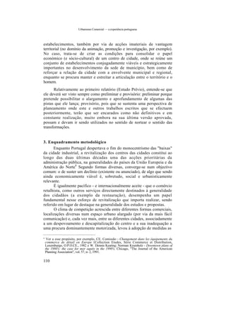 Urbanismo Comercial — a experiência portuguesa
estabelecimentos, também por via de acções imateriais de vantagem
territorial (no domínio da animação, promoção e investigação, por exemplo).
No caso, trata-se de criar as condições para consolidar o papel
económico (e sócio-cultural) de um centro de cidade, onde se reúne um
conjunto de estabelecimentos conjugadamente viáveis e estrategicamente
importantes no desenvolvimento da sede de município, bem como de
reforçar a relação da cidade com a envolvente municipal e regional,
enquanto se procura manter e estreitar a articulação entre o território e o
homem.
Relativamente ao primeiro relatório (Estudo Prévio), entende-se que
ele deverá ser visto sempre como preliminar e provisório: preliminar porque
pretende possibilitar o alargamento e aprofundamento de algumas das
pistas que ele lança; provisório, pois que se sustenta uma perspectiva de
planeamento onde este e outros trabalhos escritos que se efectuem
posteriormente, terão que ser encarados como não definitivos e em
constante realização, muito embora na sua última versão aprovada,
possam e devam ir sendo utilizados no sentido de nortear o sentido das
transformações.
3. Enquadramento metodológico
Enquanto Portugal despertava o fim do monocentrismo das "baixas"
da cidade industrial, a revitalização dos centros das cidades constitui ao
longo das duas últimas décadas uma das acções prioritárias da
administração pública, na generalidades do países da União Europeia e da
América do Norte8
Segundo formas diversas, converge-se num objectivo
comum: o de suster um declínio (existente ou anunciado), de algo que sendo
ainda economicamente viável é, sobretudo, social e urbanisticamente
relevante.
É igualmente pacífico - e internacionalmente aceite - que o comércio
retalhista, como outros serviços directamente destinados à generalidade
dos cidadãos (a exemplo da restauração), desempenha um papel
fundamental nesse esforço de revitalização que importa realizar, sendo
referido em lugar de destaque na generalidade dos estudos e propostas.
O clima de competição acrescida entre diferentes formas comerciais,
localizações diversas num espaço urbano alargado (por via da mais fácil
comunicação) e, cada vez mais, entre as diferentes cidades, associadamente
a um despovoamento e descapitalização do centro e a sua inadequação a
uma procura dominantemente motorizada, levou à adopção de medidas as
° Ver a esse propósito, por exemplo, CE. Comissão - Changement dans les équipements du
commerce de détail en Europe (Collection Etudes, Série Commerce et Distribution,
Luxemburgo, O.P.O.CE., 1982 e W. Dennis Keating; Norman Krumholz - Downtown plans of
the 1980's: the case for mor equity in the 1990's, Chicago, "The Journal of the American
Planning Association", vol. 57, n- 2, 1991.
110
 