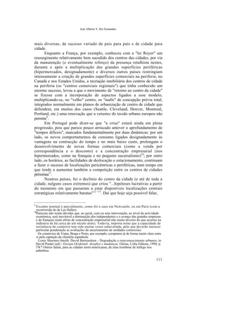 José Alberto V. Rio Fernandes
mais diversas, de sucesso variado de país para país e de cidade para
cidade.
Enquanto a França, por exemplo, conheceu com a "lei Royer" um
ressurgimento relativamente bem sucedido dos centros das cidades, por via
da manutenção (e eventualmente reforço) da presença retalhista nestes,
durante e após a multiplicação das grandes superfícies periféricas
(hipermercados, designadamente) e diversos outros países restringiam
intensamente a criação de grandes superfícies comerciais na periferia; no
Canadá e nos Estados Unidos, a recriação imobiliária dos centros de cidade
na periferia (os "centros comerciais regionais") que tinha conhecido um
enorme sucesso, levou a que o movimento de "retorno ao centro da cidade"
se fizesse com a incorporação de aspectos ligados a esse modelo,
multiplicando-se, no "velho" centro, os "malls" de concepção prévia total,
integrados normalmente em planos de urbanização de centro de cidade que
defendem, em muitos dos casos (Seattle, Cleveland, Denver, Montreal,
Portland, etc.) uma renovação que a vetustez do tecido urbano europeu não
permite9
.
Em Portugal pode dizer-se que "a crise" estará ainda em plena
progressão, pois que parece pouco arriscado antever o aprofundamento de
"tempos difíceis", marcados fundamentalmente por duas dinâmicas: por um
lado, os novos comportamentos de consumo ligados designadamente às
vantagens na contracção do tempo e no mais baixo custo, prolongam o
desenvolvimento de novas formas comerciais (como a venda por
correspondência e o desconto) e a concentração empresarial (nos
hipermercados, como na franquia e no pequeno sucursalismo)10
; por outro
lado, os horários, as facilidades de deslocação e estacionamento, continuam
a fazer o sucesso de localizações pericêntricas e periféricas, num tempo em
que tende a aumentar também a competição entre os centros de cidades
próximas11
.
Noutros países, foi o declínio do centro da cidade (e até de toda a
cidade, nalguns casos extremos) que criou "...hipóteses lucrativas a partir
do momento em que passaram a estar disponíveis localizações centrais
estratégicas relativamente baratas"12 /13
. Daí que hoje seja possível falar,
9
Excepto pontual e parcialmente, como foi o caso em Newcastle, ou em Paris (com a
reconversão do de Les Halles).
10
Parecem não restar dúvidas que, no geral, com ou sem intervenção, ao nível da actividade
económica, será inevitável a diminuição dos independentes e o avanço das grandes empresas
e da franquia (num efeito de concentração empresarial não muito diverso do que acorreu na
indústria de há cerca de um século atrás). Todavia, importa notar que a capacidade de
resistência do comércio tem sido muitas vezes subavaliada, pelo que deverão merecer
particular ponderação as avaliações do encerramento de unidades comerciais.
Os comércios de Viana, Braga e Porto, por exemplo, competem já de forma muito clara entre
si pela captação da clientela espanhola.
Louis Shurmer-Smith; David Burtenshaw - Degradação e rejuvenescimento urbanos, in
David Pinder (ed) - Europa Ocidental: desafios e mudanças, Oeiras, Celta Editora, 1994, p.
174.* Outros falam, para as cidades norte-americanas, de uma trombose de tráfego nos
subúrbios
111
 