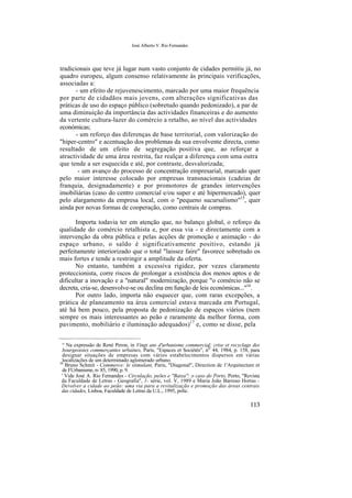 José Alberto V. Rio Fernandes
tradicionais que teve já lugar num vasto conjunto de cidades permitiu já, no
quadro europeu, algum consenso relativamente às principais verificações,
associadas a:
- um efeito de rejuvenescimento, marcado por uma maior frequência
por parte de cidadãos mais jovens, com alterações significativas das
práticas de uso do espaço público (sobretudo quando pedonizado), a par de
uma diminuição da importância das actividades financeiras e do aumento
da vertente cultura-lazer do comércio a retalho, ao nível das actividades
económicas;
- um reforço das diferenças de base territorial, com valorização do
"hiper-centro" e acentuação dos problemas da sua envolvente directa, como
resultado de um efeito de segregação positiva que, ao reforçar a
atractividade de uma área restrita, faz realçar a diferença com uma outra
que tende a ser esquecida e até, por contraste, desvalorizada;
- um avanço do processo de concentração empresarial, marcado quer
pelo maior interesse colocado por empresas transnacionais (cadeias de
franquia, designadamente) e por promotores de grandes intervenções
imobiliárias (caso do centro comercial e/ou super e até hipermercado), quer
pelo alargamento da empresa local, com o "pequeno sucursalismo"15
, quer
ainda por novas formas de cooperação, como centrais de compras.
Importa todavia ter em atenção que, no balanço global, o reforço da
qualidade do comércio retalhista e, por essa via - e directamente com a
intervenção da obra pública e pelas acções de promoção e animação - do
espaço urbano, o saldo é significativamente positivo, estando já
perfeitamente interiorizado que o total "laissez faire" favorece sobretudo os
mais fortes e tende a restringir a amplitude da oferta.
No entanto, também a excessiva rigidez, por vezes claramente
proteccionista, corre riscos de prolongar a existência dos menos aptos e de
dificultar a inovação e a "natural" modernização, porque "o comércio não se
decreta, cria-se, desenvolve-se ou declina em função de leis económicas..."16
.
Por outro lado, importa não esquecer que, com raras excepções, a
prática de planeamento na área comercial estava marcada em Portugal,
até há bem pouco, pela proposta de pedonização de espaços viários (nem
sempre os mais interessantes ao peão e raramente da melhor forma, com
pavimento, mobiliário e iluminação adequados)17
e, como se disse, pela
° Na expressão de René Peron, in Vingt ans d'urbanisme commercial: crise et recyclage des
bourgeoisies commerçantes urbaines, Paris, "Espaces et Sociétés", nÍJ
44, 1984, p. 158, para
designar situações de empresas com vários estabelecimentos dispersos em várias
localizações de um determinado aglomerado urbano.16
Bruno Schmit - Commerce: le stimulant, Paris, "Diagonal", Direction de 1'Arquitecture et
de FUrbanisme, n- 85, 1990, p. 9.
' Vide José A. Rio Fernandes - Circulação, peões e "Baixa": o caso do Porto, Porto, "Revista
da Faculdade de Letras - Geografia", 1- série, vol. V, 1989 e Maria João Barroso Hortas -
Devolver a cidade ao peão: uma via para a revitalização e promoção das áreas centrais
das cidades, Lisboa, Faculdade de Letras da U.L., 1995, polic.
113
 