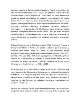 La ciudad brasileña de Curitiba, capital del estado de Paraná, se convirtió en los
años noventa en emblema de ciudad ecológica. En el contexto contemporáneo de
crisis de modelos urbanos, el ejemplo de Curitiba aporta una nueva referencia: la
ciudad que adopta como objetivo ser ecológica. La consolidación del modelo
Curitiba ha sido posible gracias a más de treinta años de desarrollo de un nuevo
proyecto urbano promovido por un amplio equipo multidisciplinar de arquitectos,
urbanistas, ingenieros, geógrafos, economistas, abogados, sociólogos,
historiadores y otros técnicos. La continuidad de este proceso realizado por etapas
constituye un magnífico precedente en una América Latina que se ha desvelado
demasiadas veces como el laboratorio en el que lo más común es empezar de
nuevo, abandonando los proyectos y los resultados precedentes, sin acumular
certezas.
El equipo técnico, creado en 1965 y denominado IPPUC (Instituto de Pesquisa e
Planejamento Urbano de Curitiba), ha estado encabezado por el arquitecto y
urbanista Jaime Lerner, nacido en Curitiba, en cuya universidad estudió
arquitectura, habiendo sido alcalde de la ciudad en tres periodos: de 1971 a 1975,
de 1979 a 1983 y de 1989 a 1993. Entre los dos primeros mandatos fue profesor
visitante en la Universidad de Berkeley y, posteriormente, Lerner ha sido
gobernador del estado de Paraná, y también presidente de la UIA (Unión
Internacional de Arquitectos), entre el 2002 y el 2006.
Por lo que respecta a la participación ciudadana, el modelo de Curitiba se acerca
más a las propuestas del despotismo ilustrado que a la participación directa de la
ciudadanía. Es un ecologismo propuesto desde arriba por unos técnicos cultos y
modernizadores, formados en los años sesenta en un cristianismo progresista y
humanista de raíz francesa, un ecologismo fuertemente implementado por
campañas publicitarias.
La clave del modelo de Curitiba es su elaborado sistema de transporte público,
interpretado como columna vertebral del funcionamiento de la ciudad. Con los
 
