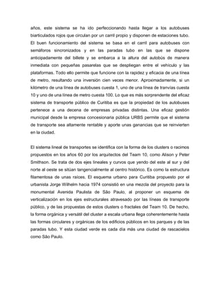 años, este sistema se ha ido perfeccionando hasta llegar a los autobuses
biarticulados rojos que circulan por un carril propio y disponen de estaciones tubo.
El buen funcionamiento del sistema se basa en el carril para autobuses con
semáforos sincronizados y en las paradas tubo en las que se dispone
anticipadamente del billete y se embarca a la altura del autobús de manera
inmediata con pequeñas pasarelas que se despliegan entre el vehículo y las
plataformas. Todo ello permite que funcione con la rapidez y eficacia de una línea
de metro, resultando una inversión cien veces menor. Aproximadamente, si un
kilómetro de una línea de autobuses cuesta 1, uno de una línea de tranvías cuesta
10 y uno de una línea de metro cuesta 100. Lo que es más sorprendente del eficaz
sistema de transporte público de Curitiba es que la propiedad de los autobuses
pertenece a una decena de empresas privadas distintas. Una eficaz gestión
municipal desde la empresa concesionaria pública URBS permite que el sistema
de transporte sea altamente rentable y aporte unas ganancias que se reinvierten
en la ciudad.
El sistema lineal de transportes se identifica con la forma de los clusters o racimos
propuestos en los años 60 por los arquitectos del Team 10, como Alison y Peter
Smithson. Se trata de dos ejes lineales y curvos que yendo del este al sur y del
norte al oeste se sitúan tangencialmente al centro histórico. Es como la estructura
filamentosa de unas raíces. El esquema urbano para Curitiba propuesto por el
urbanista Jorge Wilhelm hacia 1974 consistió en una mezcla del proyecto para la
monumental Avenida Paulista de São Paulo, al proponer un esquema de
verticalización en los ejes estructurales atravesado por las líneas de transporte
público, y de las propuestas de estos clusters o fractales del Team 10. De hecho,
la forma orgánica y versátil del cluster a escala urbana llega coherentemente hasta
las formas circulares y orgánicas de los edificios públicos en los parques y de las
paradas tubo. Y esta ciudad verde es cada día más una ciudad de rascacielos
como São Paulo.
 