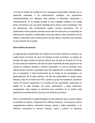 Y es que el modelo de Curitiba es de un ecologismo desarrollista, defensor de un
desarrollo sostenible o de modernización ecológica. Los argumentos
medioambientales son utilizados para justificar el desarrollo, crecimiento y
enriquecimiento. En el modelo Curitiba no hay nostalgia ruralista o de ciudad
jardín; al contrario, hay una opción decidida por lo urbano y por la metrópolis. Tras
las operaciones más emblemáticas existen razones económicas. Así, la
urbanización de las grandes avenidas de los ejes de autobuses y la propuesta de
edificaciones verticales y escalonadas sirve para obtener altas plusvalías con los
solares urbanizados para construcciones de gran altura, plusvalías que revierten
en la promoción de la ciudad.
Gran sistema de parques
La segunda gran característica de Curitiba es el inmenso sistema de parques, los
cuales tienen la función de servir de drenaje de todo el territorio. La política de
creación de áreas verdes ha sido tan intensa que se pasó en 20 años de 0,5 m2
de área verde por habitante a 50 m2.Una parte importante de estos parques se ha
situado en antiguas canteras y recintos industriales, lo cual ha permitido unas
intervenciones mínimas y graduales para irlos regenerando y haciendo utilizables
por la ciudadanía. Y esta humanización de la ciudad ha ido emparejada a la
peatonalización de la parte histórica. De ello fue emblemática la rápida acción
llevada a cabo en el invierno de 1972, cuando un grupo de ciudadanos, durante la
noche, de manera organizada y no prevista por las autoridades, destruyeron el
asfalto de la calle principal, con picos, perforadoras y palas mecánicas,
consiguiendo robar espacio al automóvil para convertirlo en la primera calle
peatonal. Un precedente de lo que iba a ser Curitiba en el futuro.
Para ir convirtiéndola en capital ecológica ha sido necesario que su centro antiguo
se revitalice al máximo, restaurando los edificios históricos, construyendo nuevos
equipamientos públicos, reforzando parques, plazas y calles peatonales, y, en
definitiva, rescatando la memoria histórica, social y cultural. Un elemento
 