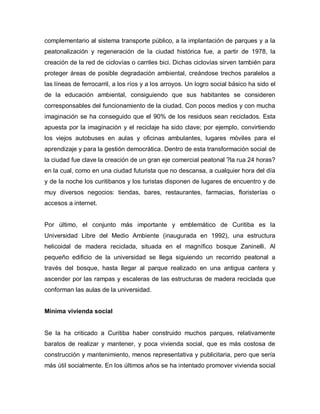 complementario al sistema transporte público, a la implantación de parques y a la
peatonalización y regeneración de la ciudad histórica fue, a partir de 1978, la
creación de la red de ciclovías o carriles bici. Dichas ciclovías sirven también para
proteger áreas de posible degradación ambiental, creándose trechos paralelos a
las líneas de ferrocarril, a los ríos y a los arroyos. Un logro social básico ha sido el
de la educación ambiental, consiguiendo que sus habitantes se consideren
corresponsables del funcionamiento de la ciudad. Con pocos medios y con mucha
imaginación se ha conseguido que el 90% de los residuos sean reciclados. Esta
apuesta por la imaginación y el reciclaje ha sido clave; por ejemplo, convirtiendo
los viejos autobuses en aulas y oficinas ambulantes, lugares móviles para el
aprendizaje y para la gestión democrática. Dentro de esta transformación social de
la ciudad fue clave la creación de un gran eje comercial peatonal ?la rua 24 horas?
en la cual, como en una ciudad futurista que no descansa, a cualquier hora del día
y de la noche los curitibanos y los turistas disponen de lugares de encuentro y de
muy diversos negocios: tiendas, bares, restaurantes, farmacias, floristerías o
accesos a internet.
Por último, el conjunto más importante y emblemático de Curitiba es la
Universidad Libre del Medio Ambiente (inaugurada en 1992), una estructura
helicoidal de madera reciclada, situada en el magnífico bosque Zaninelli. Al
pequeño edificio de la universidad se llega siguiendo un recorrido peatonal a
través del bosque, hasta llegar al parque realizado en una antigua cantera y
ascender por las rampas y escaleras de las estructuras de madera reciclada que
conforman las aulas de la universidad.
Mínima vivienda social
Se la ha criticado a Curitiba haber construido muchos parques, relativamente
baratos de realizar y mantener, y poca vivienda social, que es más costosa de
construcción y mantenimiento, menos representativa y publicitaria, pero que sería
más útil socialmente. En los últimos años se ha intentado promover vivienda social
 