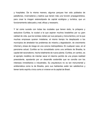 y hospitales. De la misma manera, algunos parques han sido poblados de
pabellones, invernaderos y teatros que tienen más una función propagandística,
para crear la imagen estereotipada de capital ecológica y turística, que un
funcionamiento adecuado y real, eficaz y necesario.
Y tal como sucede con todas las ciudades que tienen éxito, la próspera y
seductora Curitiba, la ciudad a la que aspiran muchos brasileños por su gran
calidad de vida, que los turistas visitan por sus parques y monumentos y en la que
muchas empresas quieren instalarse, al mismo tiempo ha desplazado a los
municipios de alrededor los problemas de miseria y degradación, de crecimiento
informal y áreas de riesgo en una corona metropolitana. En cualquier caso, en el
panorama actual, Curitiba se ha consolidado como una antítesis de Brasilia, la
capital del racionalismo, hecha totalmente de nueva planta. Curitiba, en cambio, es
el ejemplo modélico de intentar sacar el máximo partido de una propia realidad
preexistente, apostando por un desarrollo sostenible que se concilia con los
intereses inmobiliarios e industriales. Su arquitectura no es tan monumental y
emblemática como la de Brasilia, pero sus habitantes están tan satisfechos y
tienen tanto espíritu cívico como si vivieran en la capital de Brasil.
 