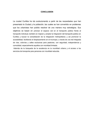 CONCLUSION
La ciudad Curitiba ha ido evolucionando a partir de las necesidades que han
presentado la Ciudad y la población, las cuales se han convertido en problemas
que los urbanistas han podido resolver de una manera muy estratégica. Sus
objetivos se basan en priorizar el espacio vial en el transporte público frente al
transporte individual, también en mejorar y ampliar la integración del transporte público en
Curitiba y buscar la consolidación de la integración metropolitana; y asi promover la
accesibilidad, facilitando el desplazamiento en el municipio, a través de una red integrada
de vías, ciclovías y calles exclusivas para peatones, con seguridad, independencia y
comodidad, especialmente aquellos con movilidad limitada.
Además de la búsqueda de la excelencia en la movilidad urbana y el acceso a los
servicios de transporte para personas con movilidad reducida.
 