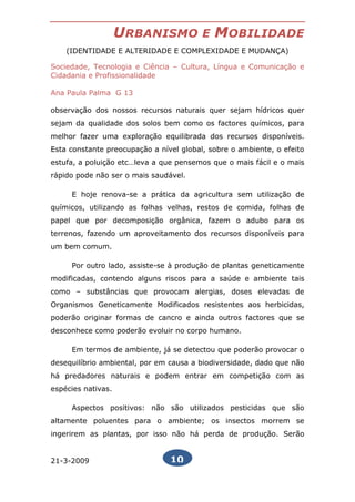 URBANISMO            E   MOBILIDADE
    (IDENTIDADE E ALTERIDADE E COMPLEXIDADE E MUDANÇA)

Sociedade, Tecnologia e Ciência – Cultura, Língua e Comunicação e
Cidadania e Profissionalidade

Ana Paula Palma G 13

observação dos nossos recursos naturais quer sejam hídricos quer
sejam da qualidade dos solos bem como os factores químicos, para
melhor fazer uma exploração equilibrada dos recursos disponíveis.
Esta constante preocupação a nível global, sobre o ambiente, o efeito
estufa, a poluição etc…leva a que pensemos que o mais fácil e o mais
rápido pode não ser o mais saudável.

     E hoje renova-se a prática da agricultura sem utilização de
químicos, utilizando as folhas velhas, restos de comida, folhas de
papel que por decomposição orgânica, fazem o adubo para os
terrenos, fazendo um aproveitamento dos recursos disponíveis para
um bem comum.

     Por outro lado, assiste-se à produção de plantas geneticamente
modificadas, contendo alguns riscos para a saúde e ambiente tais
como – substâncias que provocam alergias, doses elevadas de
Organismos Geneticamente Modificados resistentes aos herbicidas,
poderão originar formas de cancro e ainda outros factores que se
desconhece como poderão evoluir no corpo humano.

     Em termos de ambiente, já se detectou que poderão provocar o
desequilíbrio ambiental, por em causa a biodiversidade, dado que não
há predadores naturais e podem entrar em competição com as
espécies nativas.

     Aspectos positivos: não são utilizados pesticidas que são
altamente poluentes para o ambiente; os insectos morrem se
ingerirem as plantas, por isso não há perda de produção. Serão


21-3-2009                       10
 