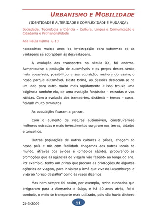 URBANISMO                     E   MOBILIDADE
    (IDENTIDADE E ALTERIDADE E COMPLEXIDADE E MUDANÇA)

Sociedade, Tecnologia e Ciência – Cultura, Língua e Comunicação e
Cidadania e Profissionalidade

Ana Paula Palma G 13

necessários muitos anos de investigação para sabermos se as
vantagens se sobrepõem às desvantagens.

     A   evolução     dos    transportes     no   século   XX,   foi   enorme.
Aumentou-se a produção de automóveis e os preços destes sendo
mais acessíveis, possibilitou a sua aquisição, melhorando assim, o
nosso parque automóvel. Desta forma, as pessoas deslocam-se de
um lado para outro muito mais rapidamente e isso trouxe uma
exigência também ela, de uma evolução fantástica – estradas e vias
rápidas. Com a evolução dos transportes, distância – tempo – custo,
ficaram muito diminutos.

     As populações ficaram a ganhar.

     Com       o   aumento   de   viaturas    automóveis,    construíram-se
melhores estradas e mais investimentos surgiram nas terras, cidades
e concelhos.

     Outras populações de outras culturas e países, chegam ao
nosso país e nós com facilidade chegamos aos outros locais do
mundo, através dos aviões e comboios rápidos, procurando as
promoções que as agências de viagem vão fazendo ao longo do ano.
Por exemplo, tenho um primo que procura as promoções de algumas
agências de viagem, para ir visitar a irmã que vive no Luxemburgo, e
viaja ao “preço da palha” como às vezes dizemos.

     Mas nem sempre foi assim, por exemplo, tenho cunhados que
emigraram para a Alemanha e Suíça, e há 40 anos atrás, foi o
comboio, o meio de transporte mais utilizado, pois não havia dinheiro

21-3-2009                           11
 