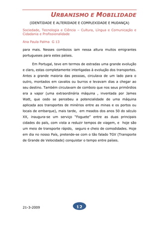 URBANISMO               E   MOBILIDADE
    (IDENTIDADE E ALTERIDADE E COMPLEXIDADE E MUDANÇA)

Sociedade, Tecnologia e Ciência – Cultura, Língua e Comunicação e
Cidadania e Profissionalidade

Ana Paula Palma G 13

para mais. Nesses comboios iam nessa altura muitos emigrantes
portugueses para estes países.

     Em Portugal, teve em termos de estradas uma grande evolução
e claro, estas completamente interligadas à evolução dos transportes.
Antes a grande maioria das pessoas, circulava de um lado para o
outro, montados em cavalos ou burros e levavam dias a chegar ao
seu destino. Também circulavam de comboio que nos seus primórdios
era a vapor (uma extraordinária máquina , inventada por James
Watt, que cedo se percebeu a potencialidade de uma máquina
aplicada aos transportes de minérios entre as minas e os portos ou
locais de embarque), mais tarde, em meados dos anos 50 do século
XX, inaugura-se um serviço “Foguete” entre as duas principais
cidades do país, com vista a reduzir tempos de viagem, e hoje são
um meio de transporte rápido, seguro e cheio de comodidades. Hoje
em dia no nosso País, pretende-se com o tão falado TGV (Transporte
de Grande de Velocidade) conquistar o tempo entre países.




21-3-2009                        12
 