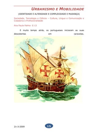 URBANISMO             E   MOBILIDADE
   (IDENTIDADE E ALTERIDADE E COMPLEXIDADE E MUDANÇA)

Sociedade, Tecnologia e Ciência – Cultura, Língua e Comunicação e
Cidadania e Profissionalidade

Ana Paula Palma G 13

     E muito tempo atrás, os portugueses iniciaram as suas
descobertas                    em                      caravelas.




21-3-2009                     13
 