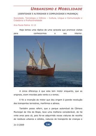 URBANISMO               E   MOBILIDADE
    (IDENTIDADE E ALTERIDADE E COMPLEXIDADE E MUDANÇA)

Sociedade, Tecnologia e Ciência – Cultura, Língua e Comunicação e
Cidadania e Profissionalidade

Ana Paula Palma G 13

       Hoje temos uma réplica de uma caravela que promove visitas
para                conhecermos          o        seu       interior.




       A única diferença é que esta tem motor enquanto, que as
originais, eram movidas pelo vento e a remos.

       E foi a invenção do motor que deu origem à grande revolução
dos transportes terrestres, marítimos e aéreos.

       Também posso referir, que o parque automóvel da Câmara
Municipal de Vila do Bispo, teve uma melhoria considerável, de há
vinte anos para cá, pois foi-se adquirindo novas viaturas de recolha
de resíduos urbanos e sólidos, viaturas de transporte de crianças e

21-3-2009                       14
 