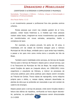 URBANISMO                E     MOBILIDADE
      (IDENTIDADE E ALTERIDADE E COMPLEXIDADE E MUDANÇA)

Sociedade, Tecnologia e Ciência – Cultura, Língua e Comunicação e
Cidadania e Profissionalidade

Ana Paula Palma G 13

e um investimento pessoal e profissional fora dos grandes centros
urbanos.

       Muitas pessoas que vivem nas cidades gostam de ar livre,
passear, visitar locais históricos e, à medida que mais pessoas
visitam estes locais, imaginam-se novos investimentos que poderão
ser   transformados    em   novas   estradas,   aeroportos,   hotéis   e
complexos de lazer.

       Por exemplo, eu própria procedi, há perto de 19 anos, à
mobilidade…vim da cidade de Coimbra estagiar para a Câmara
Municipal de Vila do Bispo, entidade para a qual ainda hoje trabalho,
e passei a ter para mim como minha terra o concelho de Vila do
Bispo.

       Também exerci mobilidade entre serviços, do Serviço da Secção
Técnica para o Serviço de Pessoal e depois para o actual serviço, que
é na Tesouraria do Município de Vila do Bispo. Na secção técnica,
exerci funções de apoio ao (naquela altura, em 1990/1991) único
engenheiro e arquitecto da Câmara, a instruir os processos de
concursos públicos para obras públicas para depois serem enviados
ao Tribunal de Contas. Tirava cópias de reprografia, numa máquina
própria para o efeito, e, nessas cópias, estavam desenhadas as
plantas da obra que se pretendia ser executada e que iam constar do
caderno de encargos.

Depois passei para o serviço de pessoal, onde exerci funções desde a
leitura dos diários da república, verificando se havia algum decreto-
lei, portarias, ou publicações que interessava serem direccionadas
21-3-2009                       3
 