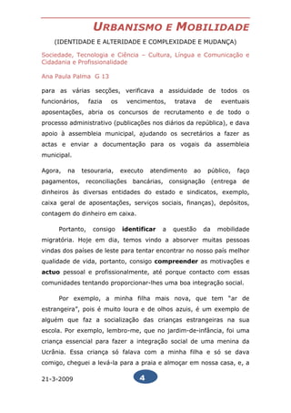 URBANISMO                   E   MOBILIDADE
    (IDENTIDADE E ALTERIDADE E COMPLEXIDADE E MUDANÇA)

Sociedade, Tecnologia e Ciência – Cultura, Língua e Comunicação e
Cidadania e Profissionalidade

Ana Paula Palma G 13

para as várias secções, verificava a assiduidade de todos os
funcionários,     fazia   os    vencimentos,       tratava    de      eventuais
aposentações, abria os concursos de recrutamento e de todo o
processo administrativo (publicações nos diários da república), e dava
apoio à assembleia municipal, ajudando os secretários a fazer as
actas e enviar a documentação para os vogais da assembleia
municipal.

Agora,   na     tesouraria,    executo   atendimento     ao    público,       faço
pagamentos,      reconciliações   bancárias,     consignação       (entrega    de
dinheiros às diversas entidades do estado e sindicatos, exemplo,
caixa geral de aposentações, serviços sociais, finanças), depósitos,
contagem do dinheiro em caixa.

     Portanto,     consigo     identificar   a     questão    da    mobilidade
migratória. Hoje em dia, temos vindo a absorver muitas pessoas
vindas dos países de leste para tentar encontrar no nosso país melhor
qualidade de vida, portanto, consigo compreender as motivações e
actuo pessoal e profissionalmente, até porque contacto com essas
comunidades tentando proporcionar-lhes uma boa integração social.

     Por exemplo, a minha filha mais nova, que tem “ar de
estrangeira”, pois é muito loura e de olhos azuis, é um exemplo de
alguém que faz a socialização das crianças estrangeiras na sua
escola. Por exemplo, lembro-me, que no jardim-de-infância, foi uma
criança essencial para fazer a integração social de uma menina da
Ucrânia. Essa criança só falava com a minha filha e só se dava
comigo, cheguei a levá-la para a praia e almoçar em nossa casa, e, a

21-3-2009                           4
 