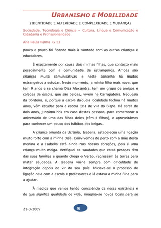 URBANISMO                 E     MOBILIDADE
    (IDENTIDADE E ALTERIDADE E COMPLEXIDADE E MUDANÇA)

Sociedade, Tecnologia e Ciência – Cultura, Língua e Comunicação e
Cidadania e Profissionalidade

Ana Paula Palma G 13

pouco e pouco foi ficando mais à vontade com as outras crianças e
educadores.

     É exactamente por causa das minhas filhas, que contacto mais
pessoalmente com a comunidade de estrangeiros. Ambas são
crianças    muito   comunicativas       e   neste   concelho   há   muitos
estrangeiros a estudar. Neste momento, a minha filha mais nova, que
tem 9 anos e se chama Disa Alexandra, tem um grupo de amigos e
colegas de escola, que são belgas, vivem na Carrapateira, freguesia
da Bordeira, e, porque a escola daquela localidade fechou há muitos
anos, vêm estudar para a escola EB1 de Vila do Bispo. Há cerca de
dois anos, juntámo-nos em casa destas pessoas, para comemorar o
aniversário de uma das filhas deles (têm 4 filhos), e aproveitámos
para conhecer um pouco dos hábitos dos belgas…

     A criança oriunda da Ucrânia, Isabella, estabeleceu uma ligação
muito forte com a minha Disa. Convivemos de perto com a mãe desta
menina e a Isabella está ainda nos nossos corações, pois é uma
criança muito meiga. Verifiquei as saudades que estas pessoas têm
das suas famílias e quando chega o Verão, regressam às terras para
matar saudades. A Isabella vinha sempre com dificuldade de
integração depois de vir do seu país. Iniciava-se o processo de
ligação dela com a escola e professores e lá estava a minha filha para
a ajudar.

     À medida que vamos tendo consciência da nossa existência e
do que significa qualidade de vida, imagina-se novos locais para se



21-3-2009                           5
 