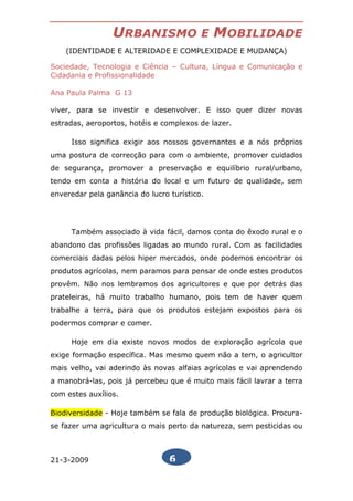 URBANISMO                E   MOBILIDADE
    (IDENTIDADE E ALTERIDADE E COMPLEXIDADE E MUDANÇA)

Sociedade, Tecnologia e Ciência – Cultura, Língua e Comunicação e
Cidadania e Profissionalidade

Ana Paula Palma G 13

viver, para se investir e desenvolver. E isso quer dizer novas
estradas, aeroportos, hotéis e complexos de lazer.

     Isso significa exigir aos nossos governantes e a nós próprios
uma postura de correcção para com o ambiente, promover cuidados
de segurança, promover a preservação e equilíbrio rural/urbano,
tendo em conta a história do local e um futuro de qualidade, sem
enveredar pela ganância do lucro turístico.




     Também associado à vida fácil, damos conta do êxodo rural e o
abandono das profissões ligadas ao mundo rural. Com as facilidades
comerciais dadas pelos hiper mercados, onde podemos encontrar os
produtos agrícolas, nem paramos para pensar de onde estes produtos
provêm. Não nos lembramos dos agricultores e que por detrás das
prateleiras, há muito trabalho humano, pois tem de haver quem
trabalhe a terra, para que os produtos estejam expostos para os
podermos comprar e comer.

     Hoje em dia existe novos modos de exploração agrícola que
exige formação específica. Mas mesmo quem não a tem, o agricultor
mais velho, vai aderindo às novas alfaias agrícolas e vai aprendendo
a manobrá-las, pois já percebeu que é muito mais fácil lavrar a terra
com estes auxílios.

Biodiversidade - Hoje também se fala de produção biológica. Procura-
se fazer uma agricultura o mais perto da natureza, sem pesticidas ou



21-3-2009                        6
 
