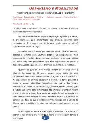 URBANISMO                 E   MOBILIDADE
    (IDENTIDADE E ALTERIDADE E COMPLEXIDADE E MUDANÇA)

Sociedade, Tecnologia e Ciência – Cultura, Língua e Comunicação e
Cidadania e Profissionalidade

Ana Paula Palma G 13

produtos agro - químicos, tentando recuperar os sabores e alguma
qualidade de produtos agrícolas.

        No concelho de Vila do Bispo, a exploração agrícola que existe,
é principalmente para alimentação dos animais, (ovelhas para
produção de lã e vacas que serão para abate para os talhos)
cultivando-se cevada e trigo.

        As outras culturas como por exemplo, favas, batatas, ervilhas,
cebolas e tomates para usufruto próprio. Os equipamentos mais
usados neste concelho, são os tractores agrícolas com as suas alfaias
ou ainda máquinas polivalentes que têm capacidade de puxar e
accionar diversos equipamentos, charruas, gadanheiras e reboques.

        Quando os pais do meu marido vieram do Alentejo para o
algarve, há cerca de 46 anos, vieram tomar conta de uma
propriedade arrendada, dedicavam-se à agricultura e à pastorícia.
Naquela altura, os animais ajudavam a trabalhar a terra, puxando o
arado    e   outros   utensílios   necessários   ao   cultivo   das   terras.
Praticavam a cultura de sequeiro ( trigo, cevada, centeio, milho, grão
e feijão) que servia para alimentação dos animais ou também faziam
a sua venda ao estado. Essa parte da produção era ensacada e a
venda fazia-se nos celeiros da EPAC, entidade estatal que recolhia os
cereais. Daí dizer-se que o concelho de Vila do Bispo era o Celeiro do
Algarve, pela quantidade de trigo e cevada que era ali produzida para
venda.

        A adubagem da terra era feita com o estrume dos animais. O
estrume dos animais era recolhido e ficava durante algum tempo a
21-3-2009                           7
 