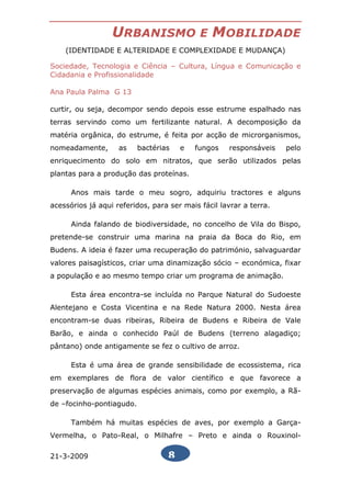 URBANISMO                 E   MOBILIDADE
    (IDENTIDADE E ALTERIDADE E COMPLEXIDADE E MUDANÇA)

Sociedade, Tecnologia e Ciência – Cultura, Língua e Comunicação e
Cidadania e Profissionalidade

Ana Paula Palma G 13

curtir, ou seja, decompor sendo depois esse estrume espalhado nas
terras servindo como um fertilizante natural. A decomposição da
matéria orgânica, do estrume, é feita por acção de microrganismos,
nomeadamente,       as    bactérias   e   fungos    responsáveis    pelo
enriquecimento do solo em nitratos, que serão utilizados pelas
plantas para a produção das proteínas.

      Anos mais tarde o meu sogro, adquiriu tractores e alguns
acessórios já aqui referidos, para ser mais fácil lavrar a terra.

      Ainda falando de biodiversidade, no concelho de Vila do Bispo,
pretende-se construir uma marina na praia da Boca do Rio, em
Budens. A ideia é fazer uma recuperação do património, salvaguardar
valores paisagísticos, criar uma dinamização sócio – económica, fixar
a população e ao mesmo tempo criar um programa de animação.

      Esta área encontra-se incluída no Parque Natural do Sudoeste
Alentejano e Costa Vicentina e na Rede Natura 2000. Nesta área
encontram-se duas ribeiras, Ribeira de Budens e Ribeira de Vale
Barão, e ainda o conhecido Paúl de Budens (terreno alagadiço;
pântano) onde antigamente se fez o cultivo de arroz.

      Esta é uma área de grande sensibilidade de ecossistema, rica
em exemplares de flora de valor científico e que favorece a
preservação de algumas espécies animais, como por exemplo, a Rã-
de –focinho-pontiagudo.

      Também há muitas espécies de aves, por exemplo a Garça-
Vermelha, o Pato-Real, o Milhafre – Preto e ainda o Rouxinol-

21-3-2009                         8
 