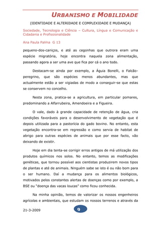 URBANISMO                E   MOBILIDADE
    (IDENTIDADE E ALTERIDADE E COMPLEXIDADE E MUDANÇA)

Sociedade, Tecnologia e Ciência – Cultura, Língua e Comunicação e
Cidadania e Profissionalidade

Ana Paula Palma G 13

pequeno-dos-caniços, e até as cegonhas que outrora eram uma
espécie   migratória,    hoje   encontra   naquela   zona     alimentação,
passando agora a ser uma ave que fica por cá o ano todo.

     Destacam-se ainda por exemplo, a Águia Bonelli, o Falcão-
peregrino,   que   são    espécies     menos    abundantes,     mas   que
actualmente estão a ser vigiadas de modo a conseguir-se que estas
se conservem no concelho.

     Nesta zona, pratica-se a agricultura, em particular pomares,
predominando a Alfarrubeira, Amendoeira e a Figueira.

     O vale, dado à grande capacidade de retenção de água, cria
condições favoráveis para o desenvolvimento de vegetação que é
depois utilizada para a pastorícia do gado bovino. No entanto, esta
vegetação encontra-se em regressão e como servia de habitat de
abrigo para outras espécies de animais que por esse facto, vão
deixando de existir.

     Hoje em dia tenta-se corrigir erros antigos de má utilização dos
produtos químicos nos solos. No entanto, temos as modificações
genéticas, que tornou possível aos cientistas produzirem novos tipos
de plantas e até de animais. Ninguém sabe se isto é ou não bom para
o ser humano. Daí a mudança para os alimentos biológicos,
motivados pelos constantes alertas de doenças como por exemplo, a
BSE ou “doença das vacas loucas” como ficou conhecida.

     Na minha opinião, temos de valorizar os nossos engenheiros
agrícolas e ambientais, que estudam os nossos terrenos e através da

21-3-2009                          9
 