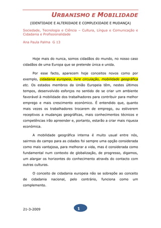 URBANISMO                    E      MOBILIDADE
     (IDENTIDADE E ALTERIDADE E COMPLEXIDADE E MUDANÇA)

Sociedade, Tecnologia e Ciência – Cultura, Língua e Comunicação e
Cidadania e Profissionalidade

Ana Paula Palma G 13




      Hoje mais do nunca, somos cidadãos do mundo, no nosso caso
cidadãos de uma Europa que se pretende única e unida.

      Por esse facto, aparecem hoje conceitos novos como por
exemplo, cidadania europeia, livre circulação, mobilidade geográfica
etc. Os estados membros da União Europeia têm, nestes últimos
tempos, desenvolvido esforços no sentido de se criar um ambiente
favorável à mobilidade dos trabalhadores para contribuir para melhor
emprego e mais crescimento económico. É entendido que, quanto
mais vezes os trabalhadores trocarem de emprego, ou estiverem
receptivos a mudanças geográficas, mais conhecimentos técnicos e
competências irão apreender e, portanto, estarão a criar mais riqueza
económica.

      A mobilidade geográfica interna é muito usual entre nós,
sairmos do campo para as cidades foi sempre uma opção considerada
como mais vantajosa, para melhorar a vida, mas é considerada como
fundamental num contexto de globalização, de progresso, digamos,
um alargar os horizontes do conhecimento através do contacto com
outras culturas.

      O conceito de cidadania europeia não se sobrepõe ao conceito
de   cidadania     nacional,   pelo       contrário,    funciona   como   um
complemento.




21-3-2009                             1
 