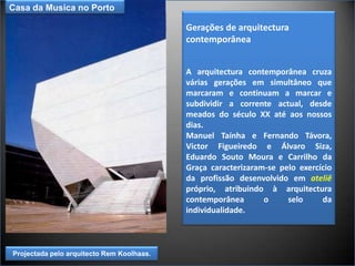Casa da Musica no Porto Gerações de arquitectura contemporâneaA arquitectura contemporânea cruza várias gerações em simultâneo que marcaram e continuam a marcar e subdividir a corrente actual, desde meados do século XX até aos nossos dias. Manuel Taínha e Fernando Távora, Victor Figueiredo e Álvaro Siza,  Eduardo Souto Moura e Carrilho da Graça caracterizaram-se pelo exercício da profissão desenvolvido em ateliê próprio, atribuindo à arquitectura contemporânea o selo da individualidade. Projectada pelo arquitecto Rem Koolhaas. 