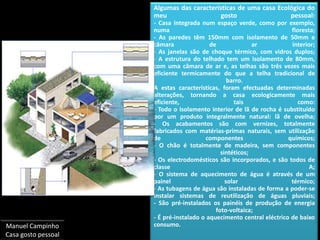 Algumas das características de uma casa Ecológica do meu gosto pessoal:- Casa integrada num espaço verde, como por exemplo, numa floresta;- As paredes têm 150mm com isolamento de 50mm e câmara de ar interior;- As janelas são de choque térmico, com vidros duplos;- A estrutura do telhado tem um isolamento de 80mm, com uma câmara de ar e, as telhas são três vezes mais eficiente termicamente do que a telha tradicional de barro.A estas características, foram efectuadas determinadas alterações, tornando a casa ecologicamente mais eficiente, tais como:- Todo o isolamento interior de lã de rocha é substituído por um produto integralmente natural: lã de ovelha;- Os acabamentos são com vernizes, totalmente fabricados com matérias-primas naturais, sem utilização de componentes químicos;- O chão é totalmente de madeira, sem componentes sintéticos;- Os electrodomésticos são incorporados, e são todos de classe A;- O sistema de aquecimento de água é através de um painel solar térmico;- As tubagens de água são instaladas de forma a poder-se instalar sistemas de reutilização de águas pluviais;- São pré-instalados os painéis de produção de energia foto-voltaica;- É pré-instalado o aquecimento central eléctrico de baixo consumo.Manuel CampinhoCasa gosto pessoal