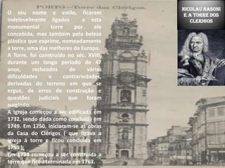 NICOLAU NASONI E A TORRE DOS CLERIGOSO seu nome e estilo, ficaram indelevelmente ligados  a esta monumental torre por ele concebida, mas também pela beleza plástica que exprime, nomeadamente a torre, uma das melhores da Europa.A Torre, foi construído no séc. XVIII, durante um longo período de 47 anos, recheados de várias dificuldades e contrariedades, derivadas do terreno em que se ergue, de erros de construção e questões judiciais que foram surgindo. A Igreja começou a ser edificada em 1732, sendo dada como concluída em 1749. Em 1750, iniciaram-se as obras da Casa do Clérigos ( que ligava a igreja á torre e ficou concluída em 1759 ); Em 1754 começou a ser construída a torre que ficou terminada em 1763.