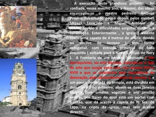 A execução deste grandioso projecto,  foi confiada, nesse mesmo ano, a Nasoni; das obras encarregou-se o mestre pedreiro António Pereira, substituído pouco depois pelos mestres Miguel Francisco e Miguel António de Sousa, devido a dificuldades surgidas durante a construção. Exteriormente , a Igreja ( assente sobre uma sapata de 4 metros de altura, devido ao declive do terreno ) tem forma octogonal, com entrada principal do lado esquerdo ( voltada para a R. de S. Filipe de Nery ). A Frontaria de um barroco luxuriante( Por barroquismo, ou arte barroca, entende-se o tipo de arte que surgiu entre nós, nos séculos XVII e XVIII e que se caracteriza pela abundância de decoração, pelo deslumbramento da mesma. )  e um pouco destacada do templo, está dividida em dois níveis ; no primeiro, abrem-se duas janelas laterais com ornatos vegetais e um janelão central, por baixo do qual está um portal com frontão, que dá acesso à capela de N. Sra. da Lapa, na cripta da igreja, mas sem acesso directo.