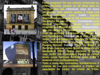 Fazer compras? Ou nos centros comerciais ou então Boavista, porque só de olhar para as montras das tão clássicas lojas da baixa percebe-se bem quanto mudou a moda nos últimos sessenta anos; Cafés: lugares deprimentes onde tudo se faz acompanhar da torradinha em pão de forma; Confeitariasonde néones horríveis iluminam um nada imaginativo conjunto de pastéis; Restaurantes: não me recordo de nenhum que ultrapasse o filete de pescada, o croquete de entrada e a boa francesinha; Cinemas: ao ar livre e só no verão, nas pré-históricas sessões do Inatel, e mais recentemente as pontuais sessões do Passos Manuel; Cultura: Casa da Música e Serralves, que por acaso ficam na Boavista e o persistente TNSJ (Teatro Nacional S. João) com muito má vizinhança; depois lá vamos tendo umas heróicas livrarias onde ainda é possível viver civilizadamente. Tudo o resto são animações, malabarismos e artistas de rua que combatem a tristeza da população do centro da cidade do Porto.