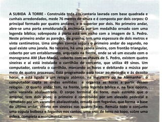 A SUBIDA  À TORRE - Construída toda em cantaria lavrada com base quadrada e cunhais arredondados, mede 76 metros de altura e é composta por dois corpos: O principal formado por quatro andares, e o superior por dois. No primeiro andar, abre-se uma porta emoldurada e encimada por um medalhão ornado com uma legenda bíblica; sobreposto á porta está um nicho com a imagem de S. Pedro. Neste primeiro andar as paredes, de granito, tem uma espessura de dois metros e vinte centímetros. Uma simples cornija separa o primeiro andar do segundo, no qual existe uma janela. No terceiro, há uma janela sineira, com frontão triangular, coberto por um entablamento, arqueado na frente, onde se vê um escudo com o monograma AM (Áve-Maria), coberto com as chaves de S. Pedro, existem quatro sineiras e aí está instalado o carrilhão de concerto, que utiliza 49 sinos. Um computador, controla o carrilhão, marcando as horas e debitando a música por meio de quatro processos. Está programado para tocar ao meio-dia e ás dezoito horas, e está ligado a um relógio atómico, na Inglaterra ou na Alemanha ; o computador capta as ondas emitidas  e organiza as horas a partir desses relógios.  O quarto andar tem, na frente, uma legenda bíblica e, na face oposta, uma varanda abalaustrada. O corpo terminal da torre, mais estreito que o anterior, tem dois pisos; o primeiro é constituído por um elevado pedestal e rematado por um varandim abalaustrado, ornado com fogaréus, que forma  a base do último andar, aberto em sineiras nas quatro faces. Remata todo o conjunto uma cúpula bolbosa e fogaréus nos cantos; uma cruz de ferro no topo, sobre uma esfera, completa a monumental torre.