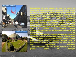 Necessidade de criar desejo de viver no centro da cidade. Isto significa seduzir as pessoas. Tornar o facto de viver no centro da cidade senão uma ‘moda’ pelo menos um factor importante na vida das pessoas, pelo que significa, pelo que pode significar, pelo que as pessoas querem que signifique.Estar no centro da cidade é estar no centro de tudo e é onde tudo acontece. As pessoas querem viver onde tudo acontece. Este é um factor fundamental quando decidimos onde nos queremos instalar, onde queremos viver e educar os nossos filhos.A cidade tem pois que ser transformada num local com acontecimentos. Com concertos, espectáculos, cinemas, exposições, animação nocturna, bons e variados restaurantes, cafés e bares cheios de gente. Jardins para passear, dormir, comer. Ruas e bairros onde as pessoas desejem viver. É fundamental vender a importância de viver na Baixa com argumentos evidentes.O que precisamos é de uma cidade sensual e com um grande poder de atracção.Rua: Miguel BombardaPalácio de Cristal