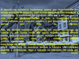 A aposta no comércio tradicional passa por investimento em novos sectores de negócio, com novos produtos, com inovação e criatividade. O tradicional do comércio deve ser a relação que se cria com as pessoas/clientes e não o tradicional artigo comercializado que ninguém procura e que leva as lojas a fechar portas por falta de clientes.Não faz sentido construir habitações em zonas periféricas da cidade ou em zonas onde até agora existia apenas terreno baldio, uma vez que já existem casas, mais do que suficientes para quem procura casa. O cidadão comum prefere, obviamente, investir numa casa pronta a habitar e viver mais longe do centro – muitas vezes, em áreas maiores por menor preço – mas isto só acontece porque a Câmara (as Câmaras) permite a construção, logo a entrada no mercado, de cada vez mais casas. 