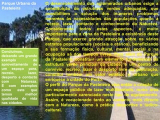 O desenvolvimento dos aglomerados urbanos exige a constituição de estruturas verdes adequadas, que possibilitem a solução dos inúmeros problemas inerentes às necessidades das populações quanto a recreio, lazer, contacto e conhecimento da Natureza. Considerando todos estes aspectos, é muito importante para a zona da Pasteleira a existência deste Parque, que exerce grande atracção sobre os vários estratos populacionais (sociais e etários), beneficiando a sua formação física, cultural, mental, social e na ocupação sã dos tempos livres. Para além do Parque da Pasteleira constituir um elemento fundamental da estrutura verde principal da cidade, e um centro de convívio, recreio, lazer e desporto livre da população, constitui também um valor estético e urbano que enriquece a cidade do Porto. O perfil do Parque da Pasteleira visa então a criação de um espaço público de lazer multifacetado, numa área particularmente carenciada neste tipo de equipamento. Assim, é vocacionado tanto ao contacto mais directo com a Natureza, como à prática desportiva e lúdico-cultural.Parque Urbano da PasteleiraConcluímos, deixando um grande exemplo de aproveitamento de um espaço para, recreio, lazer, desporto e contacto com Natureza.É com exemplos como este que temos melhor qualidade de vida nas cidades.