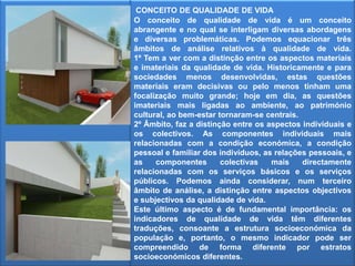 CONCEITO DE QUALIDADE DE VIDAO conceito de qualidade de vida é um conceito abrangente e no qual se interligam diversas abordagens e diversas problemáticas. Podemos equacionar três âmbitos de análise relativos à qualidade de vida. 1º Tem a ver com a distinção entre os aspectos materiais e imateriais da qualidade de vida. Historicamente e para sociedades menos desenvolvidas, estas questões materiais eram decisivas ou pelo menos tinham uma focalização muito grande; hoje em dia, as questões imateriais mais ligadas ao ambiente, ao património cultural, ao bem-estar tornaram-se centrais. 2º Âmbito, faz a distinção entre os aspectos individuais e os colectivos. As componentes individuais mais relacionadas com a condição económica, a condição pessoal e familiar dos indivíduos, as relações pessoais, e as componentes colectivas mais directamente relacionadas com os serviços básicos e os serviços públicos. Podemos ainda considerar, num terceiro âmbito de análise, a distinção entre aspectos objectivos e subjectivos da qualidade de vida. Este último aspecto é de fundamental importância: os indicadores de qualidade de vida têm diferentes traduções, consoante a estrutura socioeconómica da população e, portanto, o mesmo indicador pode ser compreendido de forma diferente por estratos socioeconómicos diferentes.