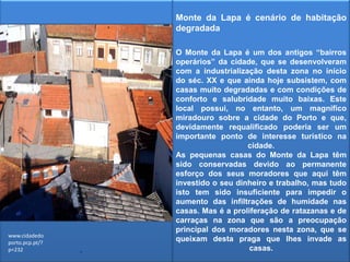 Monte da Lapa é cenário de habitação degradadaO Monte da Lapa é um dos antigos “bairros operários” da cidade, que se desenvolveram com a industrialização desta zona no início do séc. XX e que ainda hoje subsistem, com casas muito degradadas e com condições de conforto e salubridade muito baixas. Este local possui, no entanto, um magnífico miradouro sobre a cidade do Porto e que, devidamente requalificado poderia ser um importante ponto de interesse turístico na cidade.As pequenas casas do Monte da Lapa têm sido conservadas devido ao permanente esforço dos seus moradores que aqui têm investido o seu dinheiro e trabalho, mas tudo isto tem sido insuficiente para impedir o aumento das infiltrações de humidade nas casas. Mas é a proliferação de ratazanas e de carraças na zona que são a preocupação principal dos moradores nesta zona, que se queixam desta praga que lhes invade as casas.