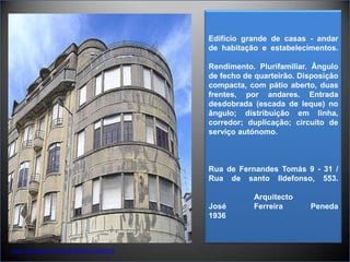 Edifício grande de casas - andar de habitação e estabelecimentos.Rendimento. Plurifamiliar. Ângulo de fecho de quarteirão. Disposição compacta, com pátio aberto, duas frentes, por andares. Entrada desdobrada (escada de leque) no ângulo; distribuição em linha, corredor; duplicação; circuito de serviço autónomo.Rua de Fernandes Tomás 9 - 31 / Rua de santo Ildefonso, 553.Arquitecto José Ferreira Peneda1936