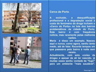 Cerco do Porto A exclusão, a desqualificação profissional e a degradação social à custa do fenómeno da droga incluem o «Cerco do Porto» no lote dos bairros problemáticos da cidade do Porto. Este bairro é com frequência notícia, mas raramente pelas melhores razões. Maria  é disso um exemplo. Nasceu aqui e nunca, como agora, sentiu tanto medo, até de falar. Recorda tempos em que passeava pelo bairro à noite sem receio. Actualmente, com esta «coisa da droga» e apesar de ali ter nascido, já muitas vezes sentiu vontade de "fugir" para um ambiente "mais saudável". Reportagem TVI