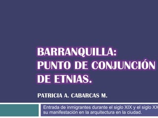 BARRANQUILLA:
PUNTO DE CONJUNCIÓN
DE ETNIAS.
PATRICIA A. CABARCAS M.
Entrada de inmigrantes durante el siglo XIX y el siglo XX y su
manifestación en la arquitectura en la ciudad.

 