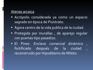Atenas arcaica Acrópolis considerada ya como un espacio sagrado en época de Pisistrato. Ágora centro de la vida publica de la ciudad. Protegida por murallas , de aparejo regular con puertas tipo pasadizo. El Pireo: Enclave comercial dinámico , fortificado después de la ciudad , reconstruido por Hipoddamo de Mileto. 