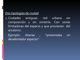 Dos tipologías de ciudad Ciudades antiguas: red urbana sin composición y sin simetría. Con zonas limitadoras del espacio y que provienen  del arcaísmo. Ejemplo: Atenas , “presentaba un desalentador aspecto” 