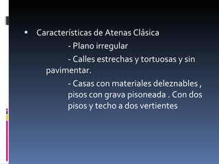 Características de Atenas Clásica - Plano irregular  - Calles estrechas y tortuosas y sin  pavimentar. - Casas con materiales deleznables ,  pisos con grava pisoneada . Con dos  pisos y techo a dos vertientes 