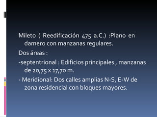 Mileto ( Reedificación 475 a.C.) :Plano en  damero con manzanas regulares. Dos áreas :  -septentrional : Edificios principales , manzanas de 20,75 x 17,70 m. - Meridional: Dos calles amplias N-S, E-W de zona residencial con bloques mayores. 