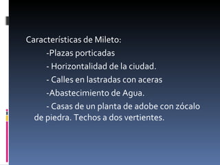 Características de Mileto: -Plazas porticadas  - Horizontalidad de la ciudad. - Calles en lastradas con aceras  -Abastecimiento de Agua. - Casas de un planta de adobe con zócalo de piedra. Techos a dos vertientes. 