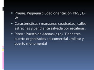 Priene: Pequeña ciudad orientación  N-S , E- W Características : manzanas cuadradas , calles estrechas y pendiente salvada por escaleras. Pireo : Puerto de Atenas (450). Tiene tres puerto organizados : el comercial , militar y puerto monumental 