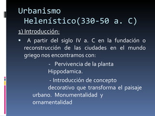 Urbanismo Helenístico(330-50 a. C) 1) Introducción: A partir del siglo IV a. C en la fundación o reconstrucción de las ciudades en el mundo griego nos encontramos con: -  Pervivencia de la planta  Hippodamica.   - Introducción de concepto  decorativo que transforma el paisaje  urbano. Monumentalidad y  ornamentalidad 